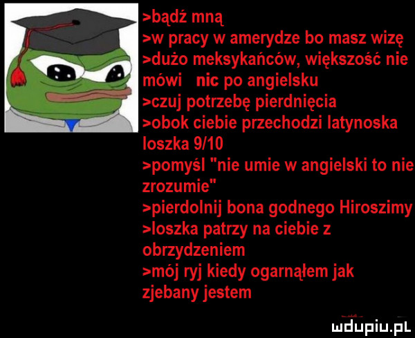 badż mną w pracy w amerydze bo masz wizę. duzo meksykanców większość nie. mówi nic po angielsku czuj potrzebę pierdnięcia obok ciebie przechodzi latynoska ioszka      pomyci nie umie w angielski to nie zrozumie pierdolnij bona godnego hiroszimy loszka patrzy na ciebie z obrzydzeniem mój ryj kiedy ogarnąłem jak zjebany jestem mhupiu pl