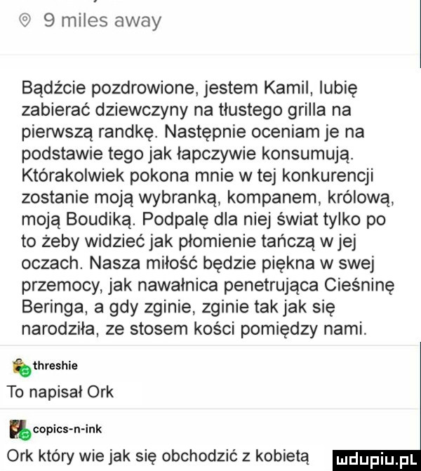 miles away bądźcie pozdrowione jestem kamil lubię zabierać dziewczyny na tłustego grilla na pienstą randkę. następnie oceniam je na podstawie tego jak łapczywie konsumują. którakolwiek pokona mnie w tej konkurencji zostanie moją wybranką kompanem królową moją boudiką. podpalę dla niej świat tylko po to żeby widzieć jak plomienie tańczą w jej oczach. nasza miłość będzie piękna w swej przemocy jak nawalnica penetrująca cieśninę beringa a gdy zginie zginie tak jak się narodzila ze stosem kości pomiędzy nami threshie to napisal ork copies mank ork który wie jak się obchodzić z kobietą