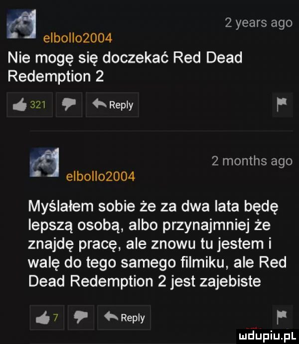 za   yeats ago esbol       nie mogę się doczekać red diad redemption       repry f   months ago elbo       myślałem sobie że za dwa lata będę lepszą osobą albo przynajmniej że znajdę pracę ale znowu tu jestem i walę do tego samego ﬁlmiku ale red diad redemption   jest zajebiste ó  repry f