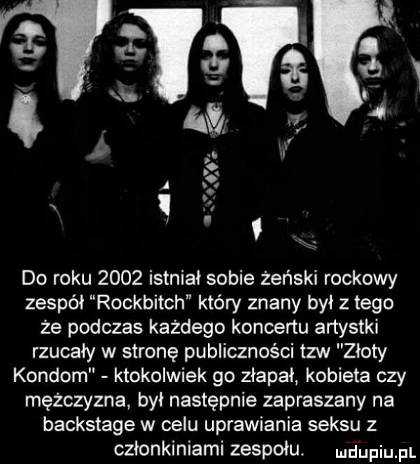 l       i k    w   io a i do roku      istniał sobie żeński rockowy zespół rockbitch który znany był złego że podczas każdego koncertu artystki rzucały w stronę publiczności tlw złoty kondom ktokolwiek go złapał kobieta czy mężczyzna był następnie zapraszany na backstage w celu uprawiania seksu z członkiniami zespołu. luciupqul