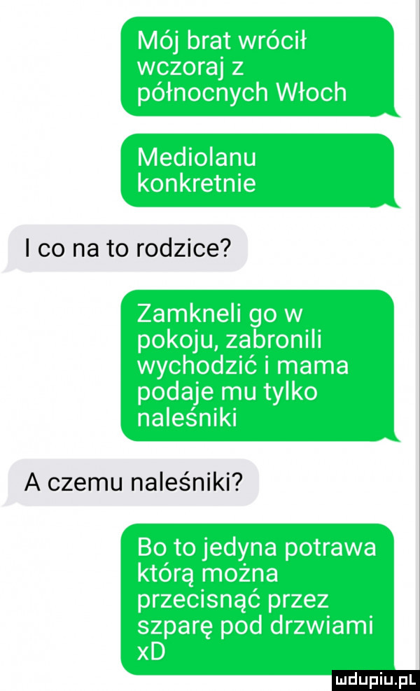 mój brat wrócił wczoraj z północnych włoch mediolanu konkretnie i co na to rodzice zamkneli go w pokoju zabronili wychodzić i mama podaje mu tylko naleśniki a czemu naleśniki bo to jedyna potrawa którą można przecisnąć przez szparę pod drzwiami xd