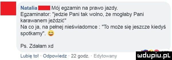 natalia mój egzamin na prawojazdy. egzamlnalor jedzie pam tak wolno ze mogłaby pam karawanem jeżdmó na colą na pełne meśmadomce to moze się jeszcze kiedyś spotkamy e ps zdałam xd lumęto odpowiedz    godz