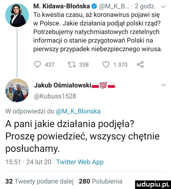 m. kidawa bler laka. m k b.   godz   to kwestia czasu aż koronawirus pojawi się w polsce. jakie dziabania podjai polski rząd potrzebujemy natychmiastowych rzetelnych informacji o stanie przygotowań polski na pierwszy przypadek niebezpiecznego wirusa. q     o.          oś  . jakub ośmiaiowski g kubussiszb w odpowiedzu do m k blonska a pani jakie działania podjęła proszę powiedzieć wszyscy chętnie posłuchamy.         ikt   twitter web aap    tweety podane dalej     polubienia