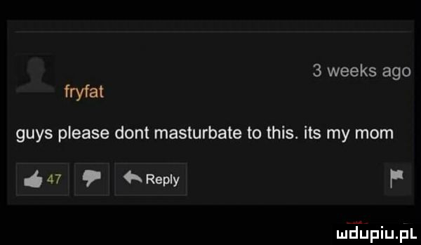 weeks ago fryfat grys please dont masturbate to tais. ihs my mam    repry f mriupiupl