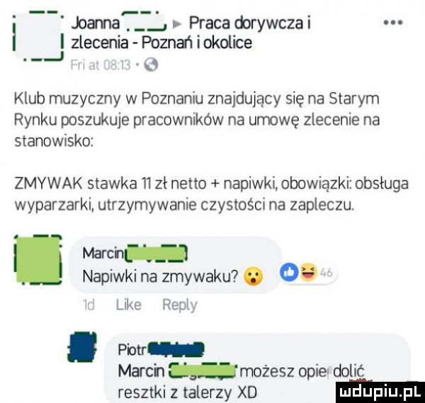 joana praca dorywczai zlecenia poznatiokolice a w   klub muzyczny w poznaniu znajdujący się na starym rynku poszukuje pracowników na umowę zlecenie na stanowisko zmywak stawka    zł netto napiwki. obowiązki obsługa wyparzarki utrzymywanie czystośct na zapleczu. march napiwkina zmywaku . o. luke hopi. piotr march możesz opie dulić resztki   talerzy xd