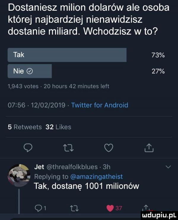 dostaniesz milion dolarów ale osoba której najbardziej nienawidzisz dostanie miliard. wchodzisz w to tak    nie          vates    hiw    minutes ian o     w          timer for android   retweets    limes q li jet tx rthrealfoikblucs  h n replying to amazingatheisi tak dostanę      milionów qi ll.  . mduplu pl