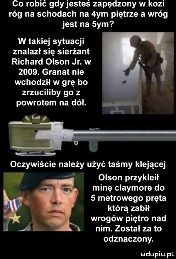 co robić gdy jesteś zapędzony w kozi róg na schodach na  ym piętrze a wróg jest na  ym w takiej sytuacji znalazł się sierżant richard olson jr. w     . granat nie wchodzil w grę bo zrzuciliby go   powrotem na dół. oczywiście należy użyć taśmy klejącej olson przykleił minę claymore do   metrowego pręta którą zabił wrogów piętro nad a nim. został za to odznaczony