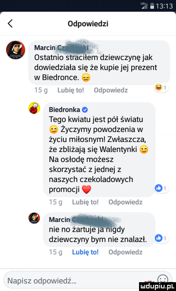 odpowiedzi   marcin ostatnio straciłem dziewczynę jak dowiedziała się że kupie jej prezent w biedronce. abakankami lubię    odpmwedz. o biedronka o tego kwiatu jest pół światu. życzymy powodzenia w zyciu miłosnym zwłaszcza że zbliżają się walentynki. na osłodę możesz skorzystać z jednej z naszych czekoladowych promocji. o lublęto odpowmd marcin nie no żartuje indy dziewczyny bym nie znalazl. lubię to odpowiedz napisz ohp w edz