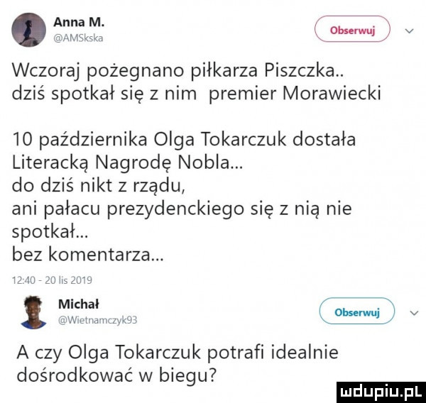 anna m. x wczoraj pożegnano piłkarza piszczka. dziś spotkał się z nim premier morawiecki io października olga tokarczuk dostała literacka nagrodę nobla. do dziś nikt z rządu ani pałacu prezydenckiego się z nią nie spotkał. bez komentarza. w zw zu i zbm michal w aw mm. mwai lv a czy olga tokarczuk potrafi idealnie dośrodkowac w biegu