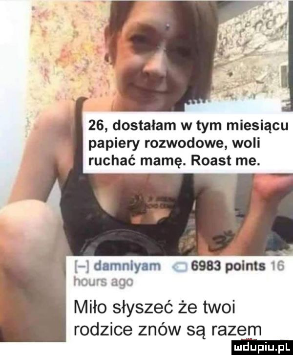dostalam w tym miesiącu papiery rozwodowe woli ruchać mamę. roast me.   damnlyam c      polis     hours ago miło słyszeć że twoi rodzice znów są razem