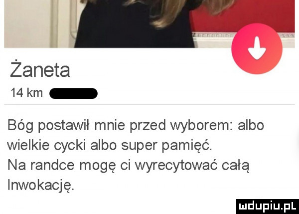 n zaneta    km bég postawił mnie przed wyborem albo wielkie cycki albo super pamięć. na randce mogę ci wyrecytować całą inwokację. ludu iu. l