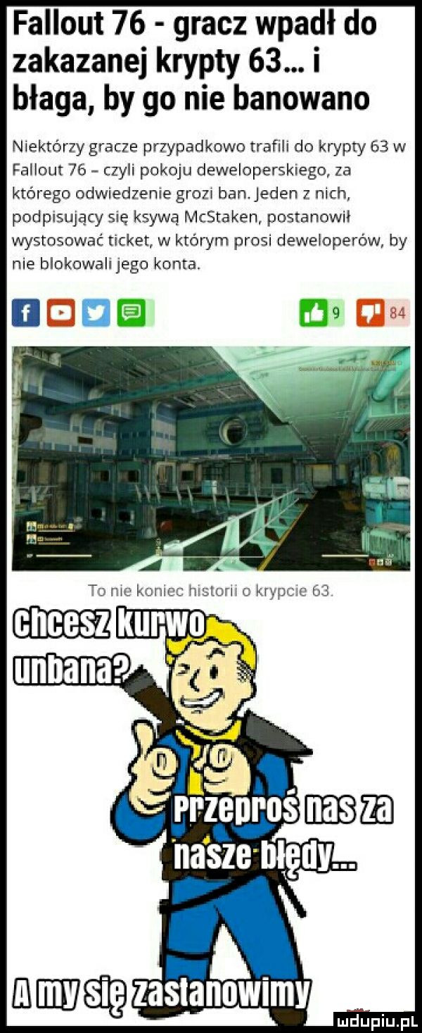 fallout    gracz wpadł do zakazanej krypty   . i błaga by go nie banowano niektórzy gracze przypadkowo trafili do krypty    w fallout    czyli pokoju deweloperskiego za którego odwiedzenie grazu ban. jeden z nich podpisujący się ksywę mcstaken postanowil wystosować ticket w którym prosi deweloperów by nie blokowali jego konta i