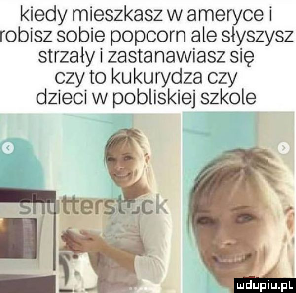 kiedy mieszkasz w ameryce i robisz sobie popcorn ale słyszysz strzały i zastanawiasz się czy to kukurydza czy dzieci w pobliskiej szkole maupiupl