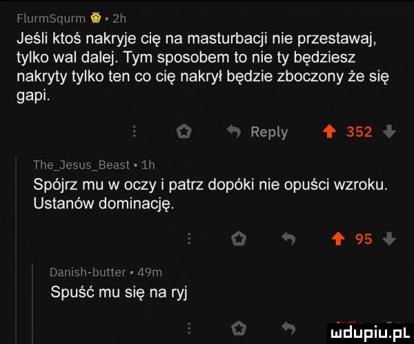 h m mm i m jeśli ktoś nakryje cię na masturbacji nie przestawaj tylko wal dale. tym sposobem to nie ty będziesz nakryty tylko ten co cię nakroi będzie zboczony że się gapi. repry     i in jpl i hymn iii spójrz mu w oczy i patrz dopóki nie opuści wzroku ustanów dominację.     w i hv hm mm spuść mu się na ryj niciupiupl