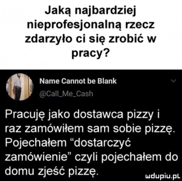jaką najbardziej nieprofesjonalną rzecz zdarzyło ci się zrobić w pracy a nade carnot be blank pracuję jako dostawca pizzy i raz zamówiłem sam sobie pizzę. pojechałem dostarczyć zamówienie czyli pojechałem do domu zjeść pizzę. mam fl