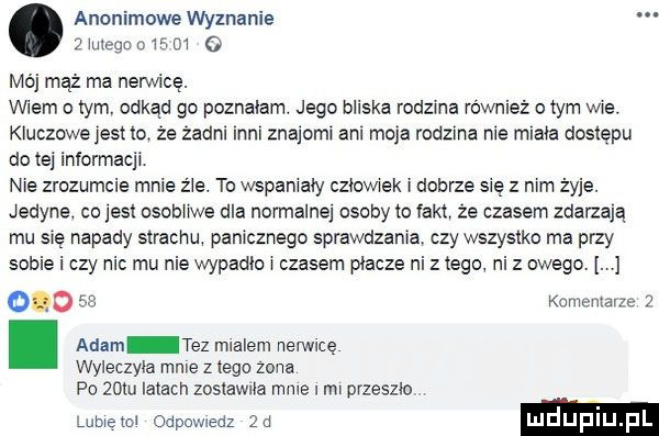 anonimowe wyznanie.   megocwsm   mój mąż ma neron cę. wiem o tym. odkąd go poznalam. jego bliska rodzma również o tym wre. kluczowejest io ze zadni mm znajoml ani moja rodzina roe mlafa dostępu do tej informacji nie zrozumcie mnie źle. to wszamały czlowwek dobrze się z mm żyje. jedyne co jest osobowe dla normalne osoby a fakt że czasem zdarzają mu się napady strachu panicznego sprawdzania czy wszystko ma przy sobie i czy nic mu nie wypadło czasem placze ni z tego ni z owego. odo se komemmze   i adam tez mlalem nerwicę wyleczyla mnie z tego zona po   m irlach zastawne mms nu przeszło lumem odpowiedz qd luduplu pl