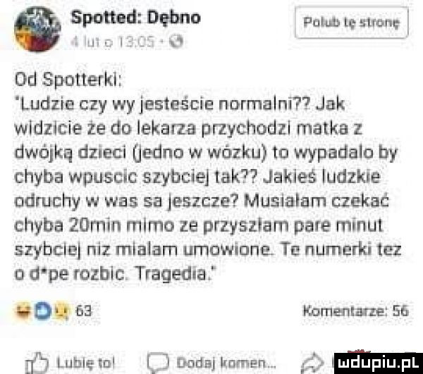 a spotted dębna pam lg stronę.  m luf   dd spotterki ludzie czy wy jesteście normalni jak widzicie że do lekarza przychodzl matka z dwójką dzieci jedno w wózku tu wypldalo by chyba wpuscic szyicie tak jakieś ludzkie odmchy w was sa jeszcze musialam czekać chyba   min mimo ze przyszłam pare minut szybciej niz miałam umowiona. tu numerki tez o d pe rozblc. tragedia o.    korna inne    naj lublęm yj dodaj kuman. m