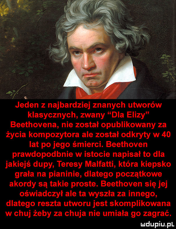 jeden z najbardziej znanych utworów klasycznych zwany dla elizy beethovena nie został opublikowany za życia kompozytora ale został odkryty w    lat po jego śmierci. beethoven prawdopodbnie w istocie napisał to dla jakiejś dupy teresy malfatti która kiepsko grala na pianinie dlatego początkowe akordy są takie proste. beethoven się jej oświadczyl ale ta wyszla za innego dlatego reszta utworu jest skomplikowana w chuj żeby za chuja nie umiała go zagrać. luclupiu pl