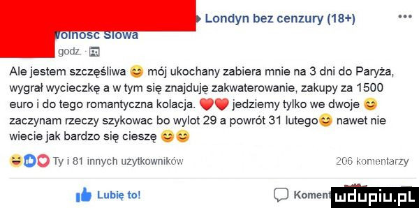 londyn bez cenzury    ale jestem szczęśliwa mój ukochany zabiera male na   dni do paryza wygrał wycieczkę a w tym się znajduję zakwaterowane zakupy za      euro i do tego romantyczna kolacja. jedziemy tylko we dwoje o zaczynam rzeczy szykowac bo wylot    a powrót    m     nawet nie wiecie jak bardzo się ciesze oo     ty    mnich uzytkuwmkm     mammy. me w mam