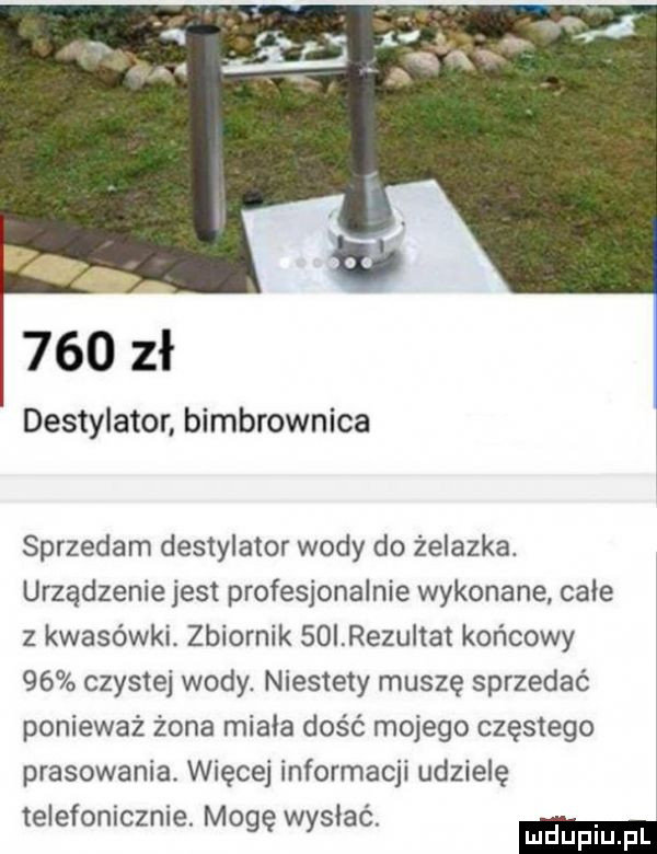 bb     zł destylator bimbrownika sprzedam destylator wody do żelazka. urządzenie jest profesjonalnie wykonane całe   kwasówki. zbiornik soirezultat końcowy    czystej wody. niestety muszę sprzedać ponieważ żona miała dość mojego częstego prasowania. więcej informacji udzielę telefonicznie. mogę wysłac mduplu pl