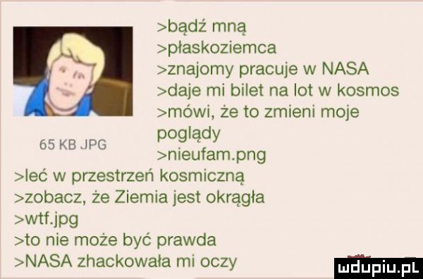 badż mną piaskoziemca znajomy prackie w nasa daje mi bilet na lot w kosmos mów  ze to zmieni mole poglądy nieufam pbg ieó w przestrzeń kosmiczną zobacz że ziemia jest okrągła wtf jpg to nie może być prawda nasa zhackowała rai oczy    kb jpg