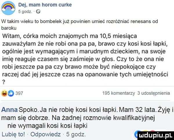 dej mam herom urle   godz   wtakim wieku to bombeiekjuz powinien umieć rozrozniać renesans od baroku witam córka moich znajomych ma      miesiąca zauważyłam że nie robi ona pa pa brawo czy kosi kosi łapki ogólnie jest wymagającym i marudnym dzieckiem na swoje imię reaguje czasem się zaśmieje w głos czy to że ona nie robi jeszcze pa pa czy brawo może być niepokojące czy raczej dać jej jeszcze czas na opanowanie tych umiejętności   o         komeniaizy   udostępnienia anna spoko ja nie robię kosi kosi łapki. mam    iata żyję i mam się dobrze. na żadnej rozmowie kwalifikacyjnej nie wymagali kosi kosi łapki lubię to odpomedz   godz mdupiu pl