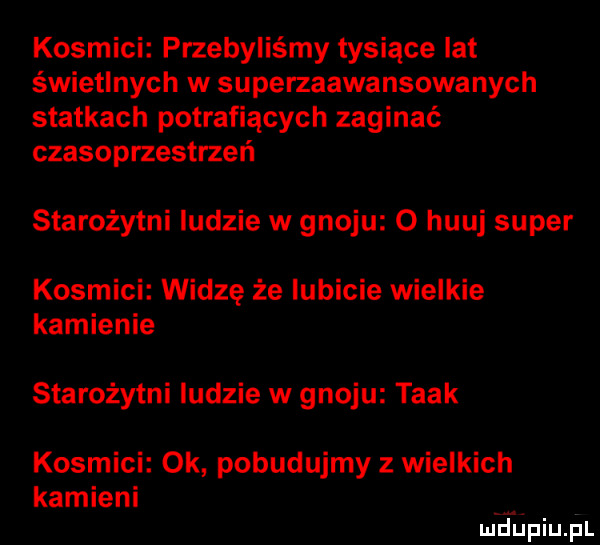 kosmici przebyliśmy tysiące lat świetlnych w superzaawansowanych statkach potrafiących zaginać czasoprzestrzeń starożytni ludzie w gnoju o huuj super kosmici widzę że lubicie wielkie kamienie starożytni ludzie w gnoju taak kosmici ok pobudujmy z wielkich kamieni