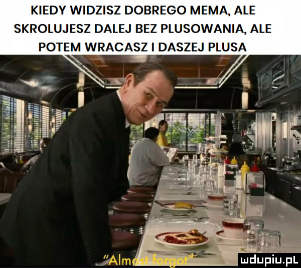 kiedy widzisz dobrego mema. ale skrolujesz dalej bez plasowania ale potem wracasz i daszej plusa