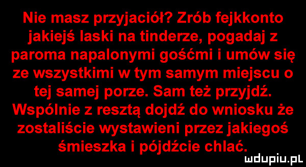 nie masz przyjaciół zrób fejkkonto jakiejś laski na tonderze pogadaj z paroma napalonymi gośćmi i umów się ze wszystkimi w tym samym miejscu o tej samej porze. sam też przyjdź. wspólnie z resztą dojdź do wniosku że zostaliście wystawieni przez jakiegoś śmieszka i pójdźcie chlać. mduplu pl
