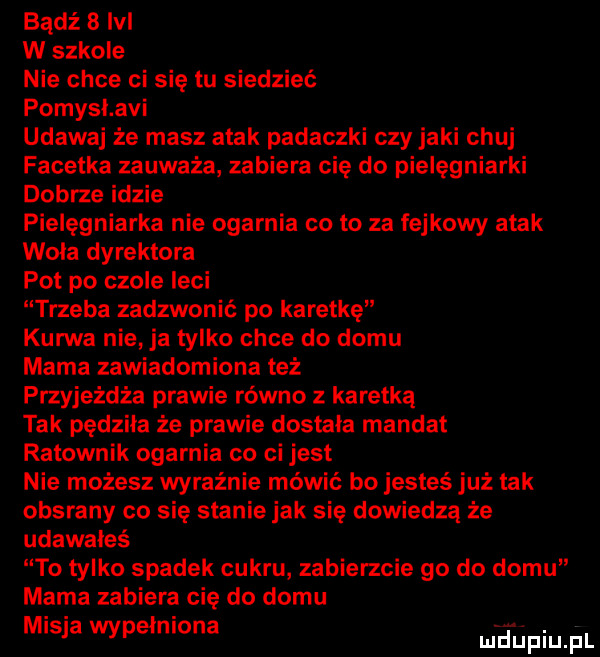 badż   m w szkole nie chce ci się tu siedzieć pomysl avi udawaj że masz atak padaczki czy jaki chuj facetka zauważa zabiera cię do pielęgniarki dobrze idzie pielęgniarka nie ogarnia cito za fejkowy atak woła dyrektora pot po czole leci trzeba zadzwonić po karetkę kurwa nie ja tylko chce do domu mama zawiadomiona też przyjeżdża prawie równo z karetką tak pędzika że prawie dostala mandat ratownik ogarnia co ci jest nie możesz wyraźnie mówić bo jesteś już tak obsrany co się stanie jak się dowiedzą że udawałeś to tylko spadek cukru zabierzcie go do domu mama zabiera cię do domu misja wypełniona