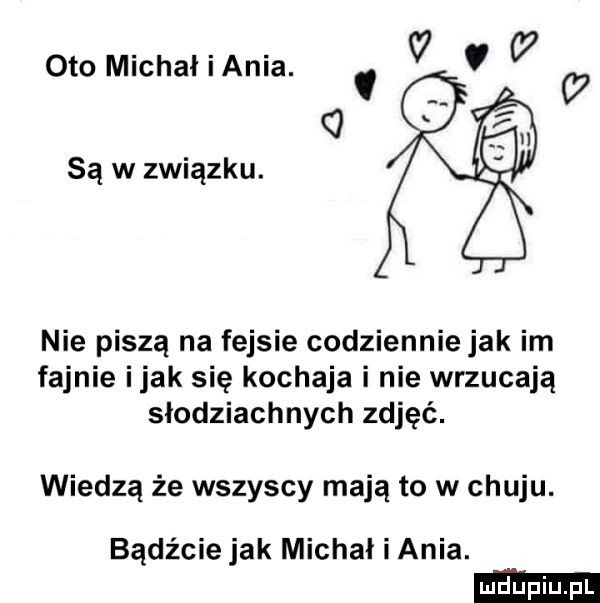 oto michaliania. v   a   sąwzwiązku. nie piszą na fejsie codziennie jak im fajnie imak się kochaja i nie wrzucają słodziuchnych zdjęć. wiedzą że wszyscy mają to w chuju. bądźcie jak michał i ania