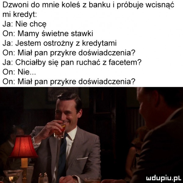 dzwoni do mnie koleś z banku i próbuje wcisnąć mi kredyt ja nie chcę amy świetne stawki ja. jestem ostrożny z kredytami on miał pan przykre doświadczenia ja chciałby się pan ruchac z facetem o nie. on miał pan przykre doświadczenia