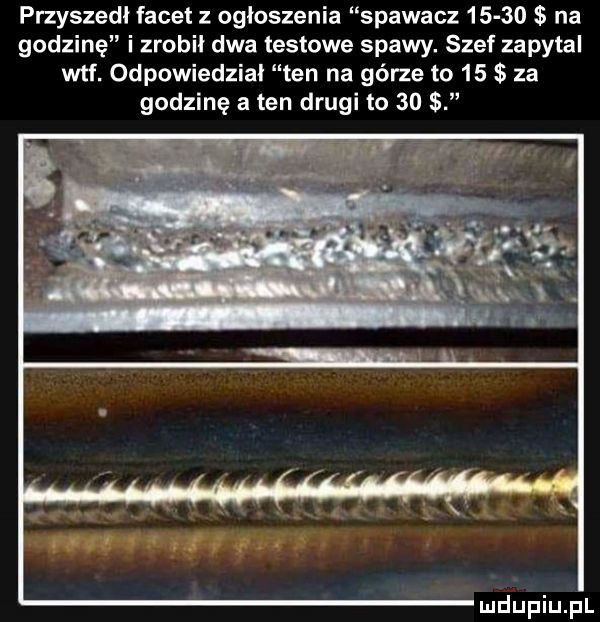 przyszedł facet z ogłoszenia spawacz       na godzinę i zrobił dwa testowe spawy. szef zapytal wtf. odpowiedział ten na górze to    za godzinę a ten drugi to