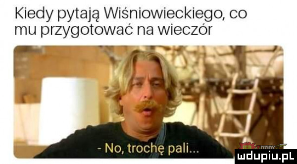 kiedy pytają wiśniowieckiego co mu przygotować na wieczór no trochę pali. r