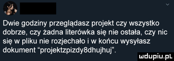dwie godziny przeglądasz projekt czy wszystko dobrze czy żadna literówka się nie ostała czy nic się w pliku nie rozjechała i w końcu wysyłasz dokument projektzpizddehujhuj. mduplu pl
