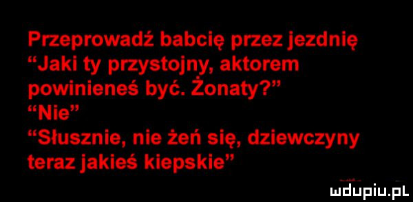 przeprowadź babcię przez ezdnlę jaki ty przystojny. aktorem powinieneś być. żonaty nie słusznie. nie żeń się dziewczyny teraz jakieś kiepskie ludiniupl
