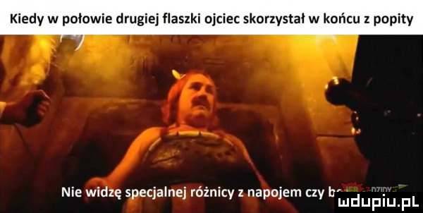 kiedy w połowie drugiej flaszki ojciec skorzystał w końcu z popity nie wadzę speqalnej ruzmcy nadolem czy budupqul