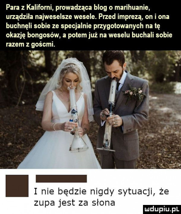 para z kaliforni prowadząca blog o marihuanie urządziła najweselsze wesele. przed imprezą on i ona buchnęli sobie ze specjalnie przygotowanych na tę okazję bongosów a potem już na weselu buchali sobie razem z gośćmi. na   r.  . i nie będzie nigdy sytuacji że zupa jest za słona