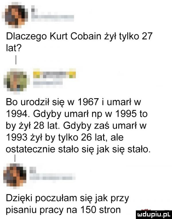 dlaczego kurt cobain żył tylko    lat. bo urodził się w      i umarł w     . gdyby umarł np w      to by żył    lat. gdyby zaś umarł w      żył by tylko    lat ale osltatecznie stało się jak się stało. dzięki poczułam się jak przy pisaniu pracy na     stron