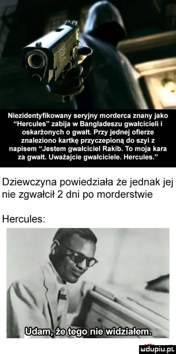 f v   nlezldentyflkowany seryjny morderca znany jako hercules zabija w bangladeszu gwałcicieli i oskarżonych o gwałt przy jedne ofierze znaleziono kartkę przyczepioną do szyi z napisem jestem gwałciciel rakib. to moja kara za gwałt. uważajcie gwalciciele. hercules i dziewczyna powiedziała że jednak jej nie zgwałcił   dni po morderstwie hercules