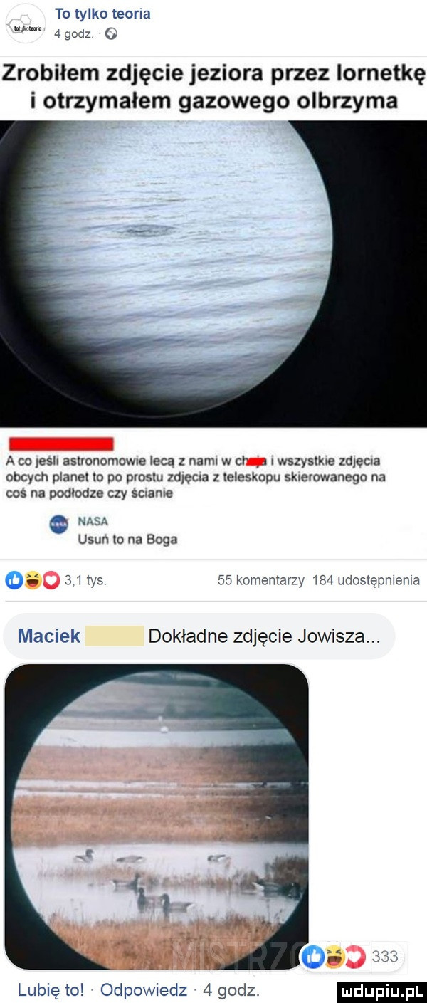 to tylko teina w.   godz zrobiłem zdjęcie jeziora przez lornetkę i otrzymałem gazowego olbrzyma a ca leser aslvunomcwxe leca z nami w or   stzysﬂue zaleca obcych planet xo po olosm zaleca z teleskopu skcevowanega na cos na podłodze czy sc abe nvisa usun lo na boga o    tys    komentarzy     ukos epmema maciek dokładne zdjęcie jowisza. lubię to