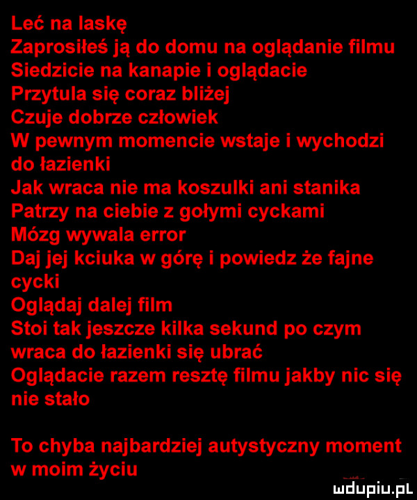 leć na laskę zaprosiłeś ja do domu na oglądanie filmu siedzicie na kanapie i oglądacie przytula się coraz bliżej czuje dobrze czlowiek w pewnym momencie wstaje i wychodzi do lazienki jak wraca nie ma koszulki ani stanika patrzy na ciebie z gołymi cyckami mózg wywala error daj jej kciuka w górę i powiedz że fajne cycki oglądaj dalej film stoi tak jeszcze kilka sekund po czym wraca do łazienki się ubrać oglądacie razem resztę filmu jakby nic się nie stało to chyba najbardziej autystyczny moment w moim życiu