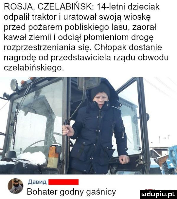 rosja czelabinsk    istni dzieciak odpalił traktor i uratował swoją wioskę przed pożarem pobliskiego lasu zaorał kawał ziemni i odciął płomieniom drogę rozprzestrzeniania się. chłopak dostanie nagrodę od przedstawiciela rządu obwodu czelabińskiego. hawn bohater godny gaśnicy
