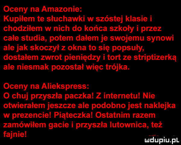 oceny na amazonie kupiłem te słuchawki w szóstej klasie i chodziłem w nich do końca szkoły i przez całe studia potem dałem je swojemu synowi ale jak skoczył z okna to się popsuły dostałem zwrot pieniędzy i tort ze striptizerka ale niesmak pozostał więc trójka. oceny na aliekspress o chuj przyszła paczka z internetu nie otwierałem jeszcze ale podobno jest naklejka w prezencie piąteczka ostatnim razem zamówiłem gacie i przyszła lutownica też f ajnle