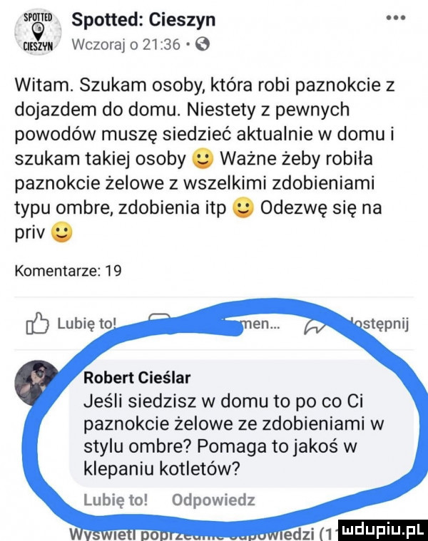 spotted cieszyn uam wczoraj o         witam. szukam osoby która robi paznokcie z dojazdem do domu. niestety z pewnych powodów muszę siedzieć aktualnie w domu i szukam takiej osoby. ważne żeby robiła paznokcie żelowe z wszelkimi zdobieniami typu ombre zdobienia ibp. odezwę się na priv. komentarze    lubię to robert cieślar jeśli siedzisz w domu to po co ci paznokcie żelowe ze zdobieniami w stylu ombre pomaga to jakos w klepaniu kotletów lubię to odpowiedz mi