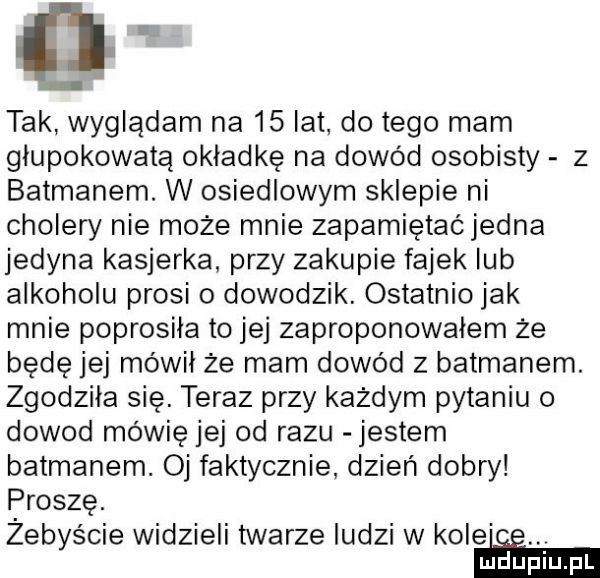 i tak wyglądam na    lat do tego mam glupokowatą okładkę na dowód osobisty z batmanem. w osiedlowym sklepie ni cholery nie może mnie zapamiętaćjedna jedyna kasjerka przy zakupie fajek lub alkoholu prosi o dowodzik. ostatnio jak mnie poprosila to jej zaproponowałem że będę jej mówil że mam dowód z batmanem. zgodzila się. teraz przy każdym pytaniu o dowod mówię jej od razu jestem batmanem. oj faktycznie dzień dobry proszę. żebyście widzieli twarze ludzi w kole ee