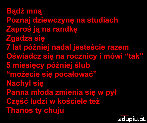 bądź mną poznaj dziewczynę na studiach zaproś ją na randkę zgadza się   lat później nadal jesteście razem oświadcz się na rocznicy i mówi tak   miesięcy później ślub możecie się pocałować nachyl się panna młoda zmienia się w pył część ludzi w kościele też thanos ty chuju