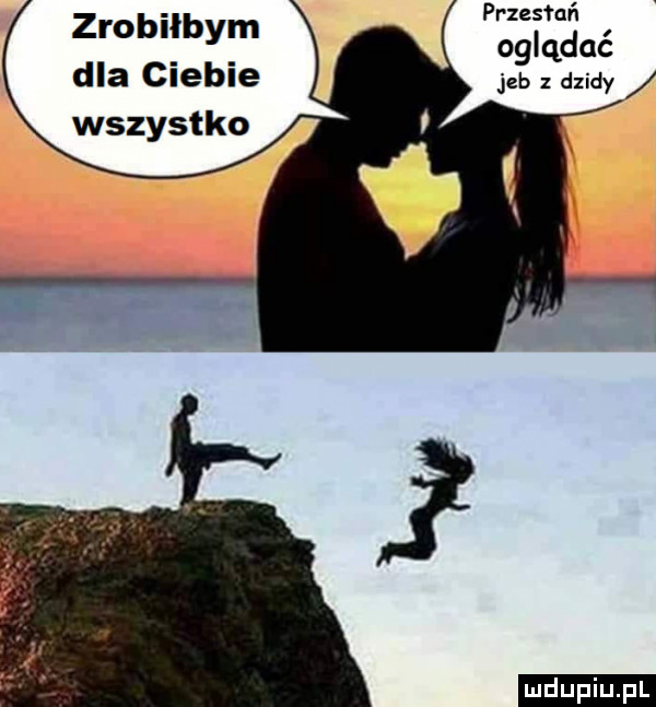 przesfuń oglądać jeb dzidy zrobiłbym dla ciebie wszystko. ludu iu. l