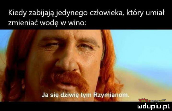 kiedy zabijają jedynego człowieka który umial zmieniać wodę w wino f ja sie dziwie tam szmia i mduequl