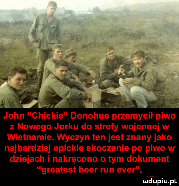john chockie donohue przemycił piwo z nowego jorku do strefy wojennej w wietnamie. wyczyn ten jest znany jako najbardziej epickie skoczenie po piwo w dziejach i nakręcono o tym dokument greatest bler run eger. n jijvfiijfl